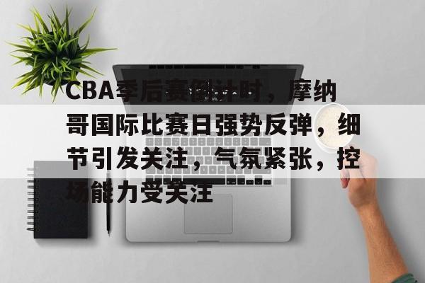包含CBA季后赛倒计时，摩纳哥国际比赛日强势反弹，细节引发关注，气氛紧张，控场能力受关注的词条